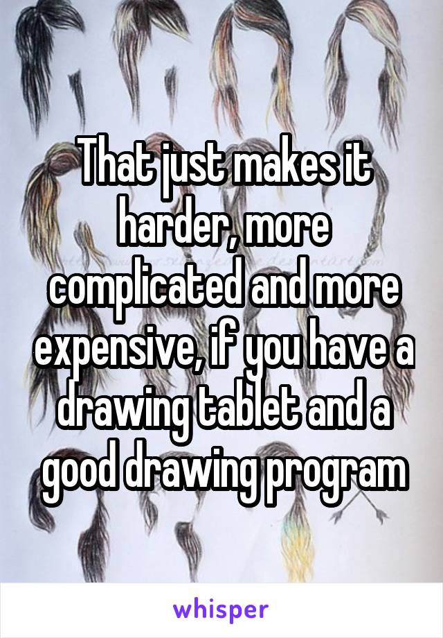That just makes it harder, more complicated and more expensive, if you have a drawing tablet and a good drawing program