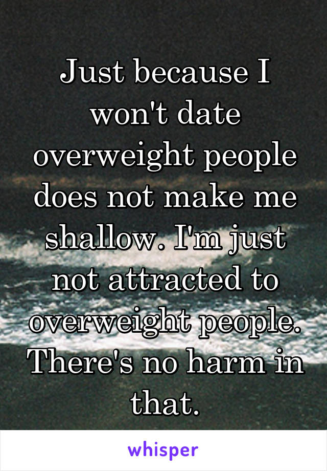 Just because I won't date overweight people does not make me shallow. I'm just not attracted to overweight people. There's no harm in that.