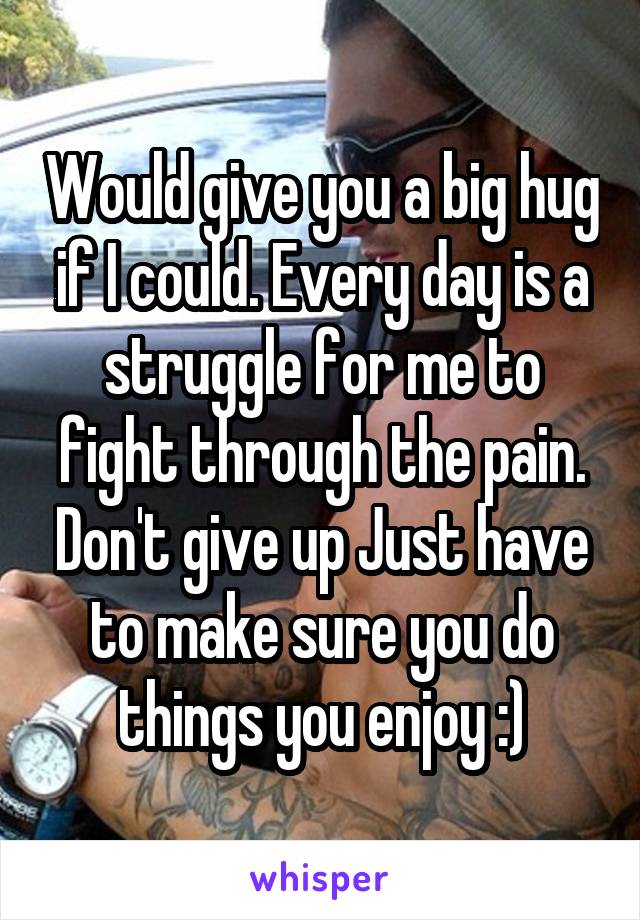 Would give you a big hug if I could. Every day is a struggle for me to fight through the pain. Don't give up Just have to make sure you do things you enjoy :)