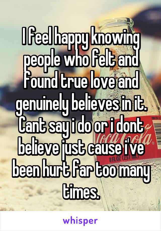 I feel happy knowing people who felt and found true love and genuinely believes in it.
Cant say i do or i dont believe just cause i've been hurt far too many times.