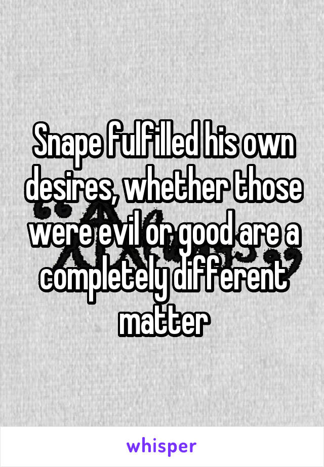 Snape fulfilled his own desires, whether those were evil or good are a completely different matter
