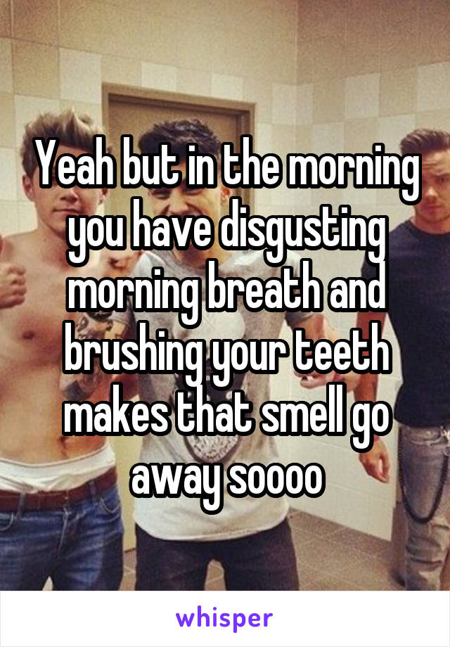 Yeah but in the morning you have disgusting morning breath and brushing your teeth makes that smell go away soooo