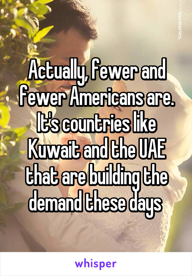 Actually, fewer and fewer Americans are. It's countries like Kuwait and the UAE that are building the demand these days 