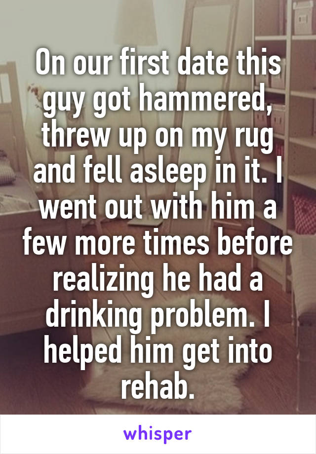 On our first date this guy got hammered, threw up on my rug and fell asleep in it. I went out with him a few more times before realizing he had a drinking problem. I helped him get into rehab.