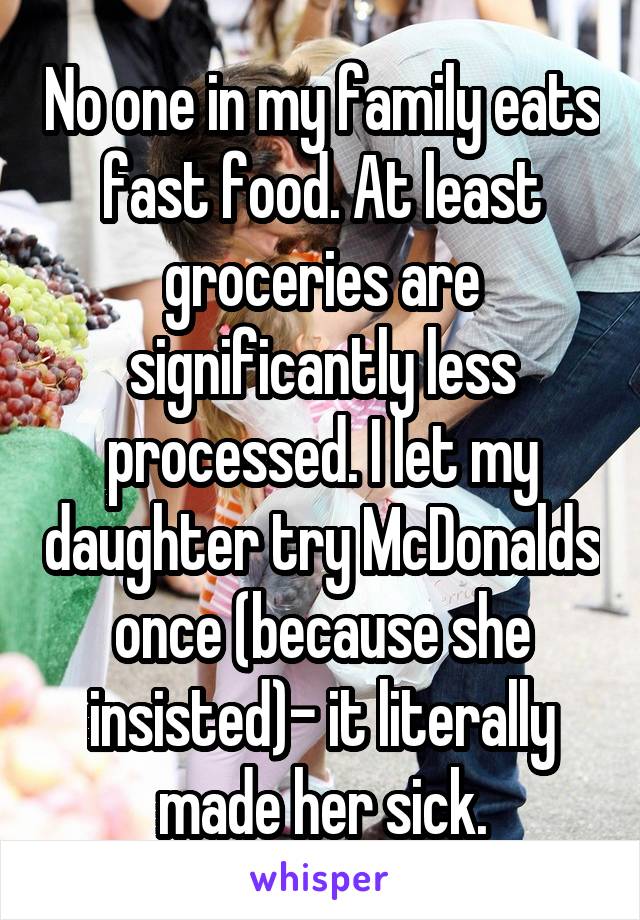 No one in my family eats fast food. At least groceries are significantly less processed. I let my daughter try McDonalds once (because she insisted)- it literally made her sick.