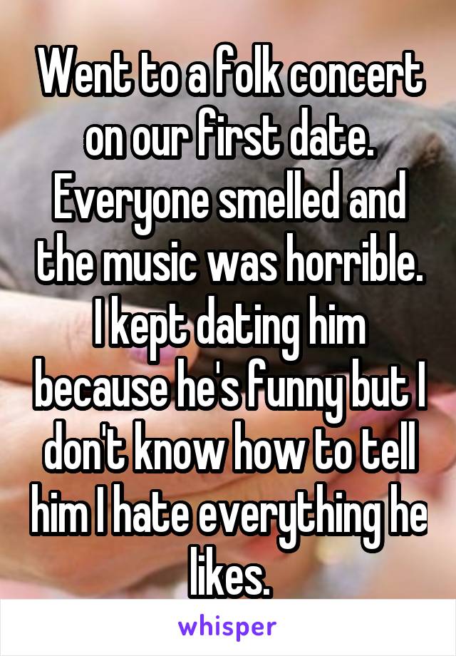Went to a folk concert on our first date. Everyone smelled and the music was horrible. I kept dating him because he's funny but I don't know how to tell him I hate everything he likes.