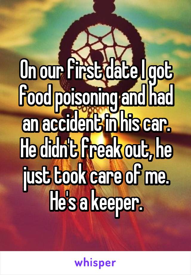 On our first date I got food poisoning and had an accident in his car. He didn't freak out, he just took care of me. He's a keeper.