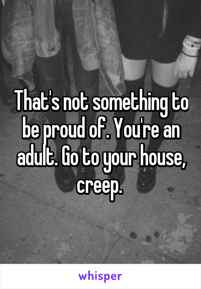 That's not something to be proud of. You're an adult. Go to your house, creep. 