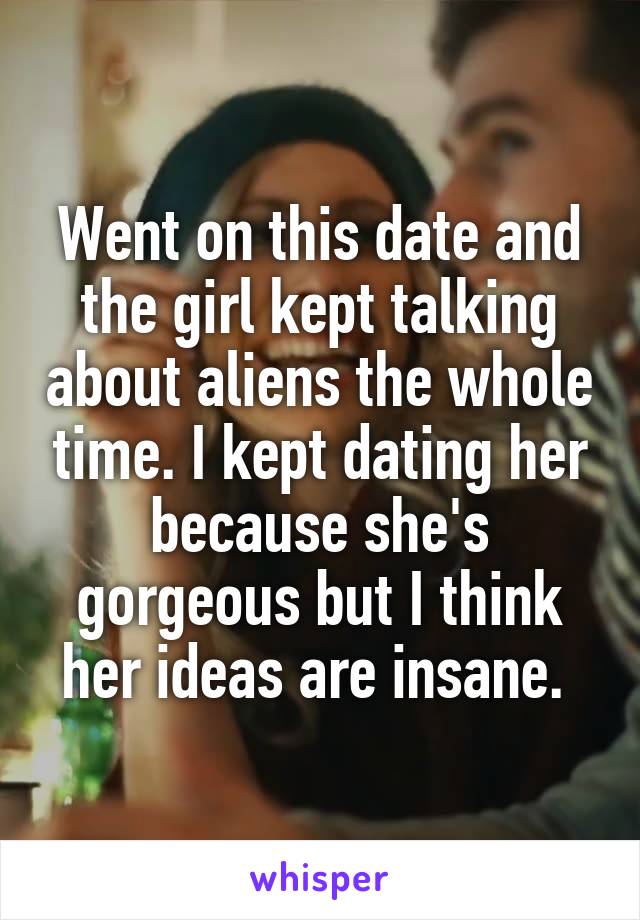Went on this date and the girl kept talking about aliens the whole time. I kept dating her because she's gorgeous but I think her ideas are insane. 
