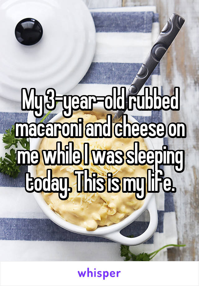 My 3-year-old rubbed macaroni and cheese on me while I was sleeping today. This is my life.