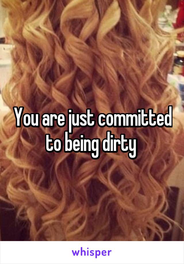 You are just committed to being dirty 