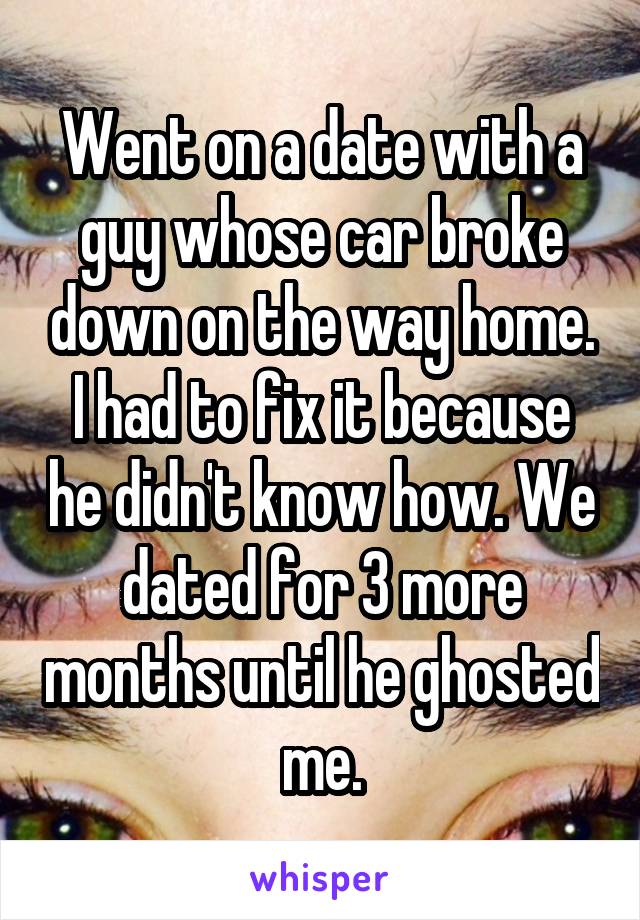 Went on a date with a guy whose car broke down on the way home. I had to fix it because he didn't know how. We dated for 3 more months until he ghosted me.