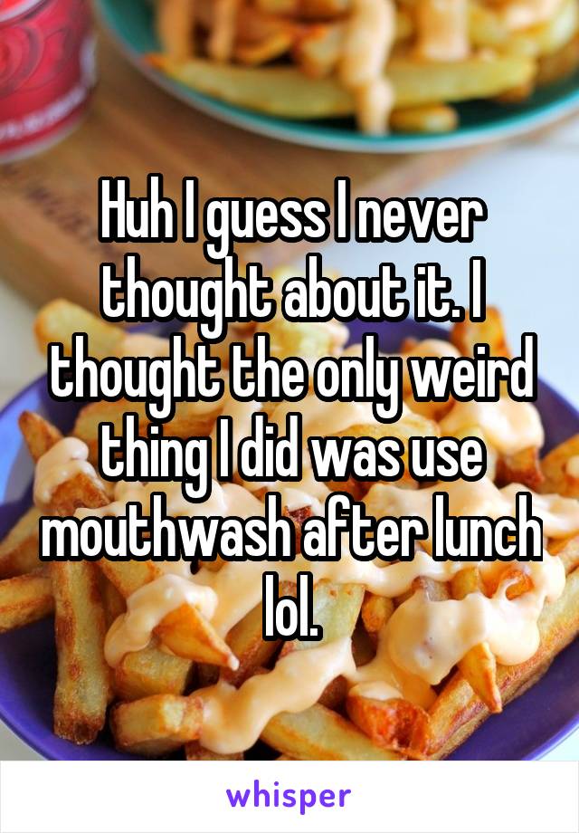 Huh I guess I never thought about it. I thought the only weird thing I did was use mouthwash after lunch lol.