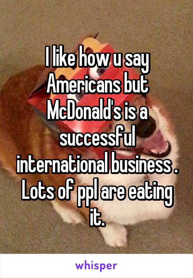 I like how u say Americans but McDonald's is a successful international business . Lots of ppl are eating it.