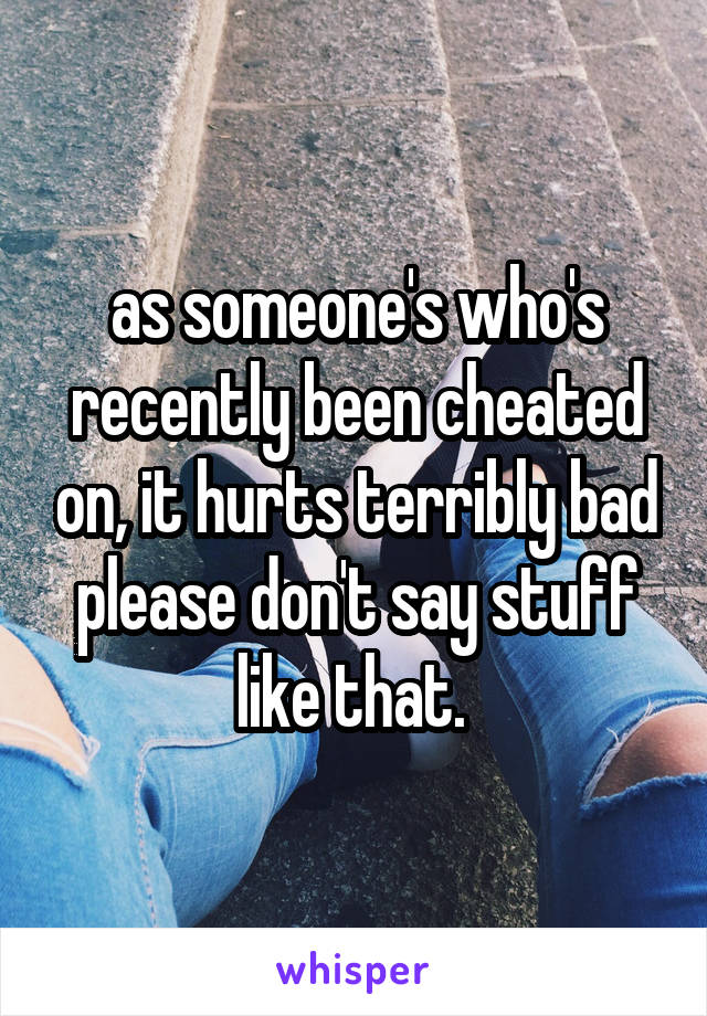 as someone's who's recently been cheated on, it hurts terribly bad please don't say stuff like that. 