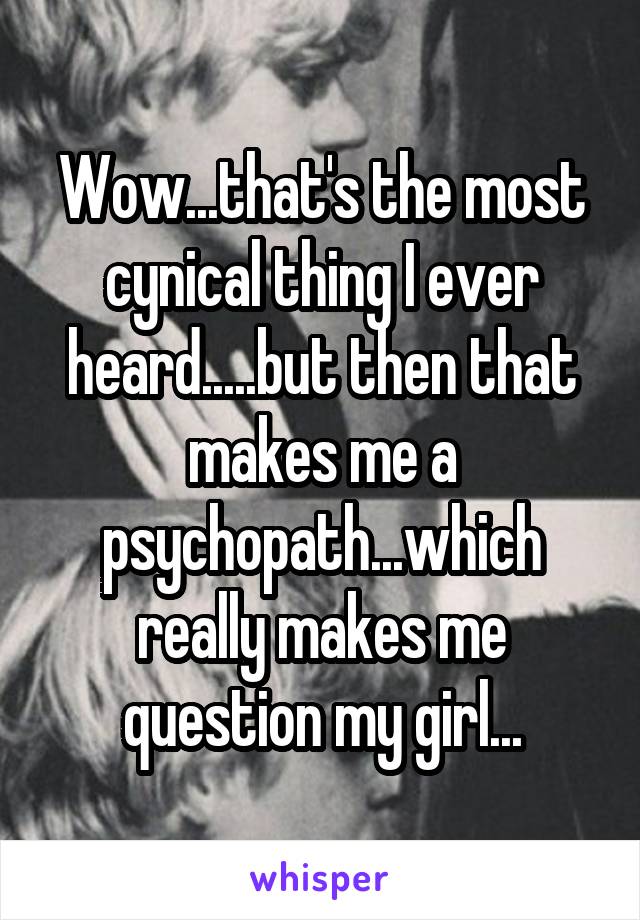 Wow...that's the most cynical thing I ever heard.....but then that makes me a psychopath...which really makes me question my girl...