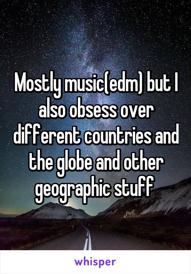 Mostly music(edm) but I also obsess over different countries and the globe and other geographic stuff 