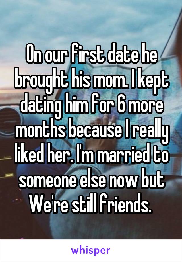 On our first date he brought his mom. I kept dating him for 6 more months because I really liked her. I'm married to someone else now but We're still friends. 
