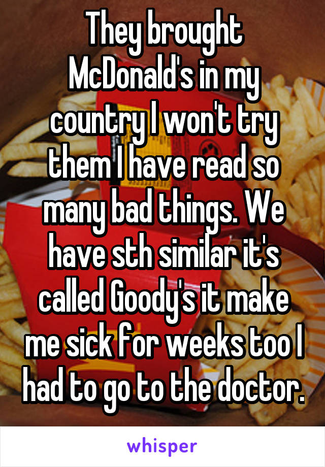 They brought McDonald's in my country I won't try them I have read so many bad things. We have sth similar it's called Goody's it make me sick for weeks too I had to go to the doctor. 