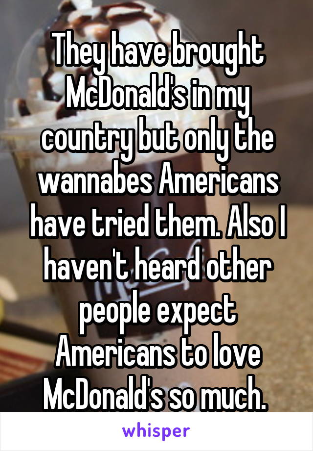 They have brought McDonald's in my country but only the wannabes Americans have tried them. Also I haven't heard other people expect Americans to love McDonald's so much. 