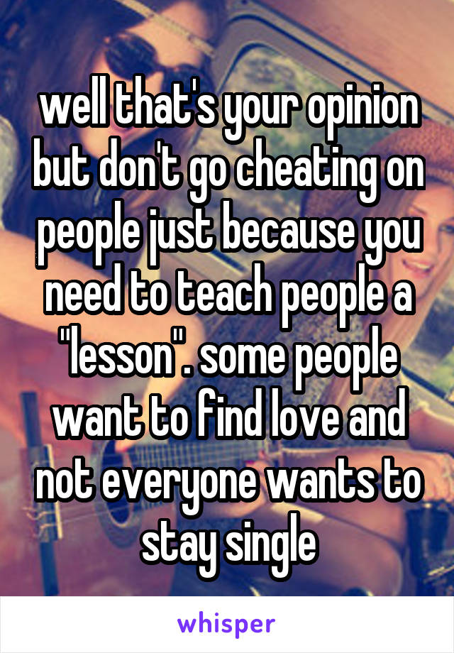 well that's your opinion but don't go cheating on people just because you need to teach people a "lesson". some people want to find love and not everyone wants to stay single