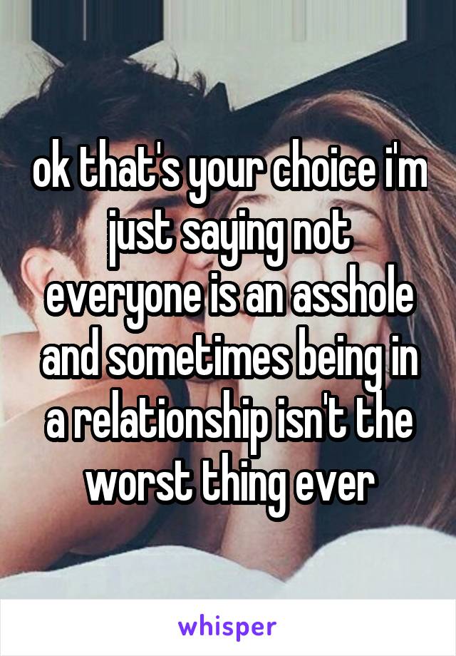 ok that's your choice i'm just saying not everyone is an asshole and sometimes being in a relationship isn't the worst thing ever