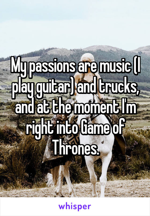 My passions are music (I play guitar) and trucks, and at the moment I'm right into Game of Thrones.