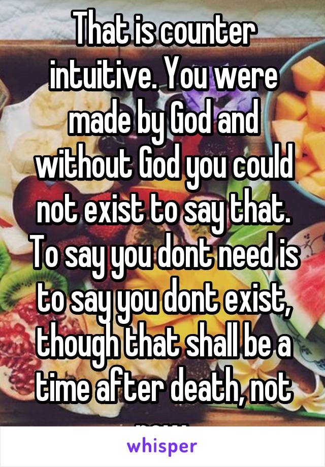 That is counter intuitive. You were made by God and without God you could not exist to say that. To say you dont need is to say you dont exist, though that shall be a time after death, not now.