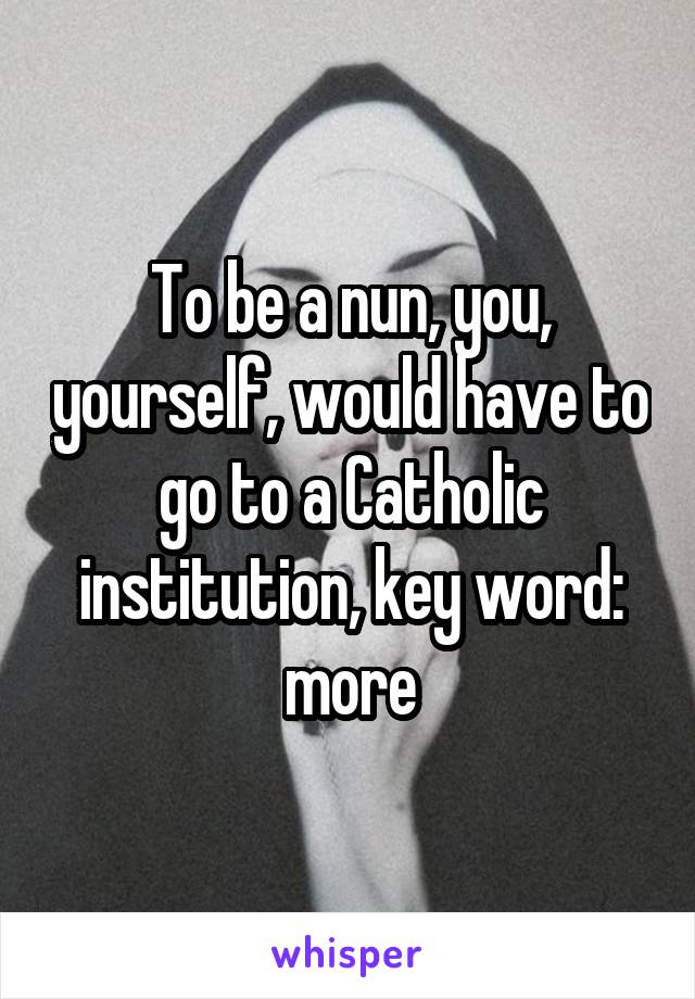 To be a nun, you, yourself, would have to go to a Catholic institution, key word: more