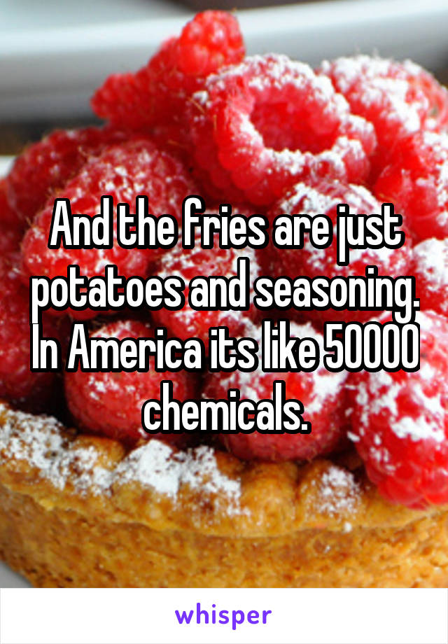 And the fries are just potatoes and seasoning. In America its like 50000 chemicals.