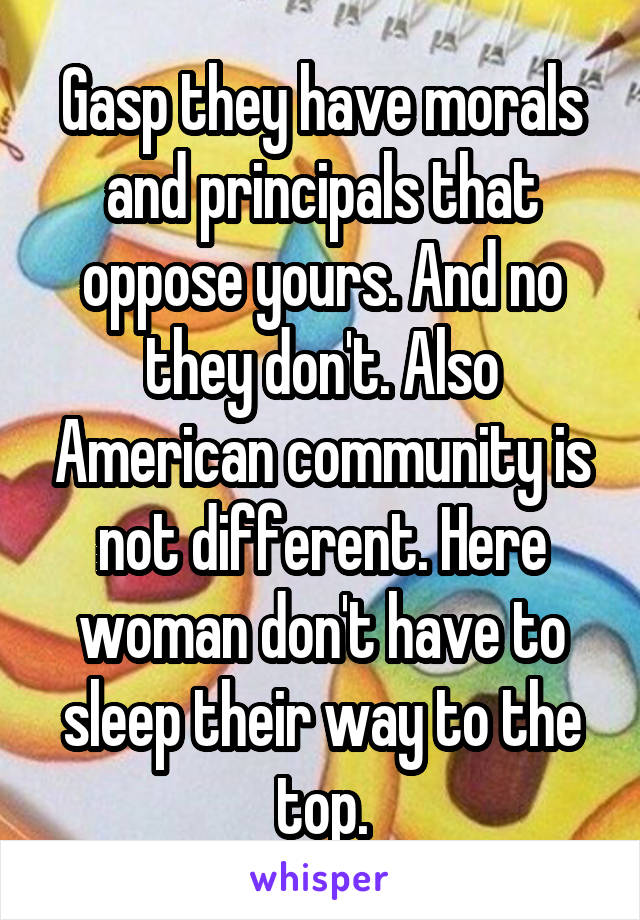 Gasp they have morals and principals that oppose yours. And no they don't. Also American community is not different. Here woman don't have to sleep their way to the top.