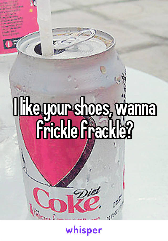 I like your shoes, wanna frickle frackle?