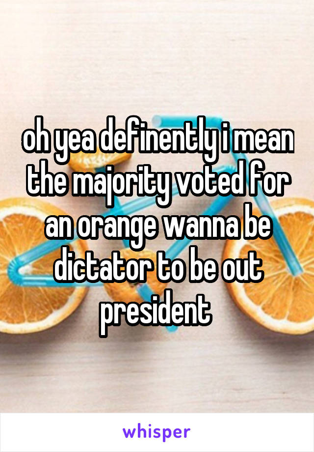 oh yea definently i mean the majority voted for an orange wanna be dictator to be out president 