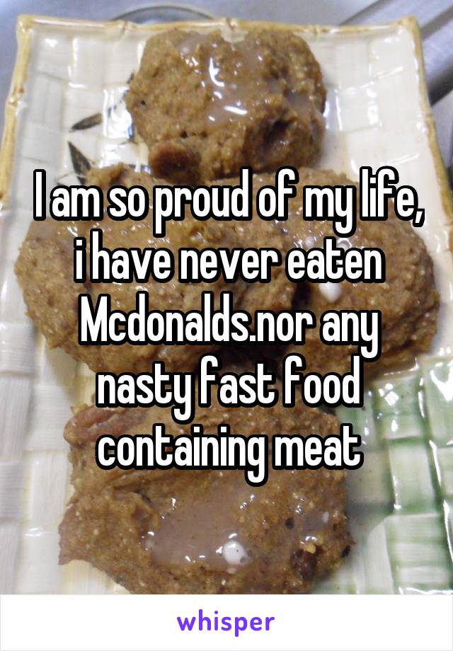 I am so proud of my life, i have never eaten Mcdonalds.nor any nasty fast food containing meat