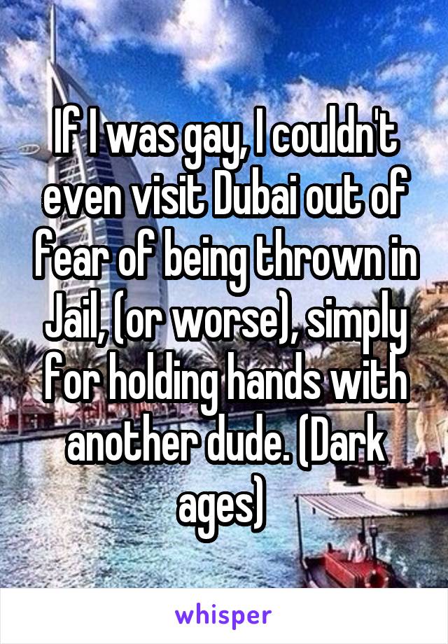 If I was gay, I couldn't even visit Dubai out of fear of being thrown in Jail, (or worse), simply for holding hands with another dude. (Dark ages) 