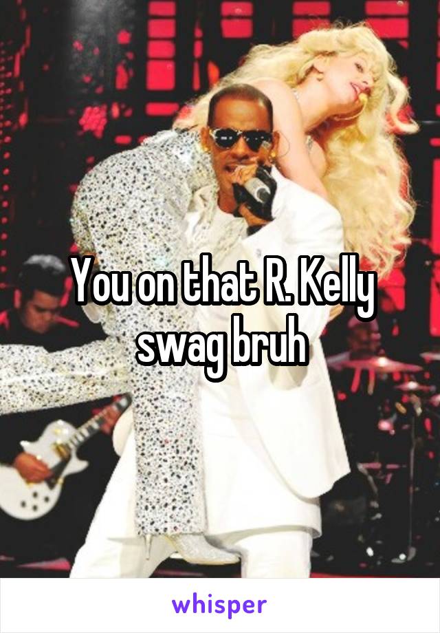 You on that R. Kelly swag bruh