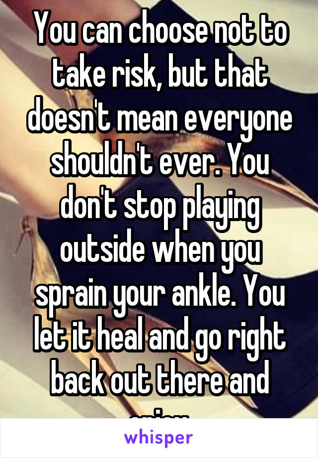 You can choose not to take risk, but that doesn't mean everyone shouldn't ever. You don't stop playing outside when you sprain your ankle. You let it heal and go right back out there and enjoy.