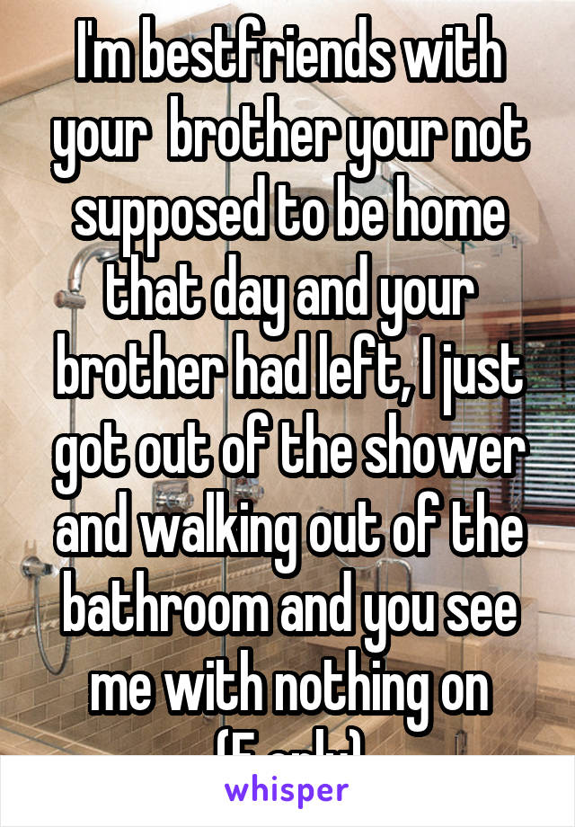 I'm bestfriends with your  brother your not supposed to be home that day and your brother had left, I just got out of the shower and walking out of the bathroom and you see me with nothing on
(F only)