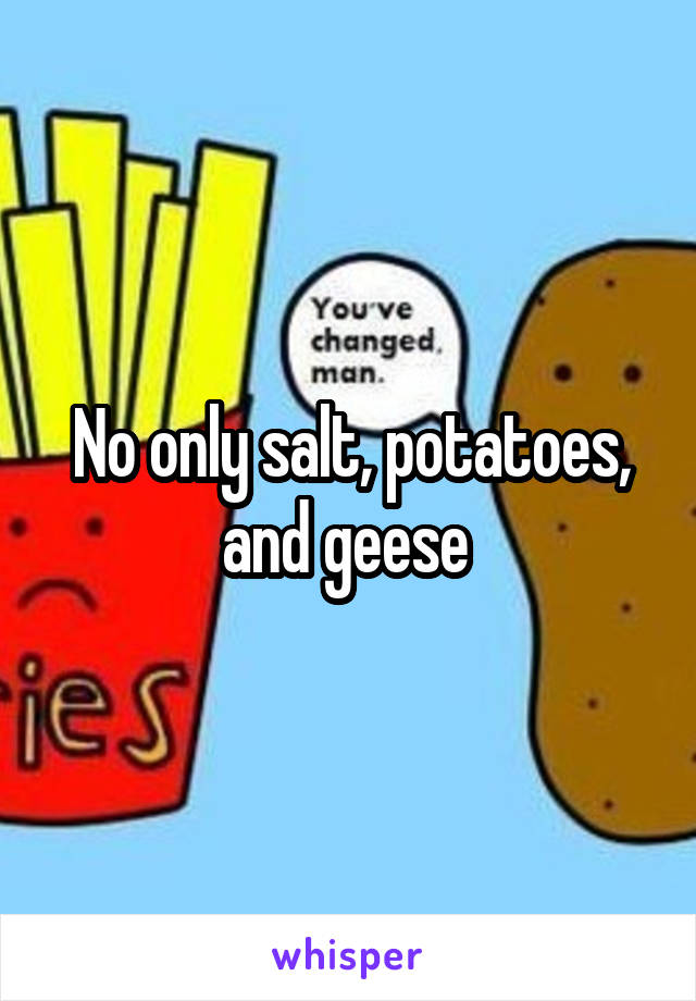 No only salt, potatoes, and geese 