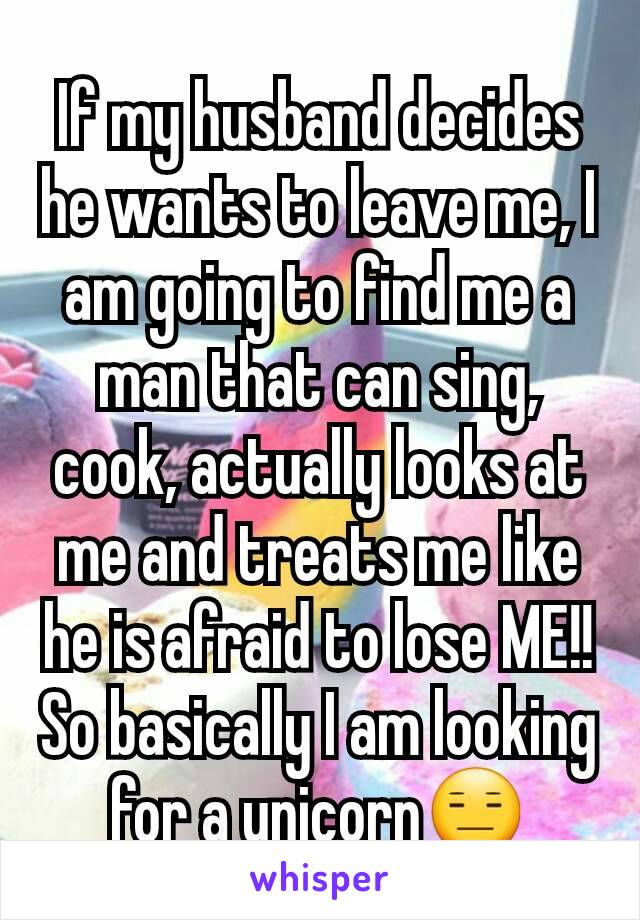 If my husband decides he wants to leave me, I am going to find me a man that can sing, cook, actually looks at me and treats me like he is afraid to lose ME!! So basically I am looking for a unicorn😑