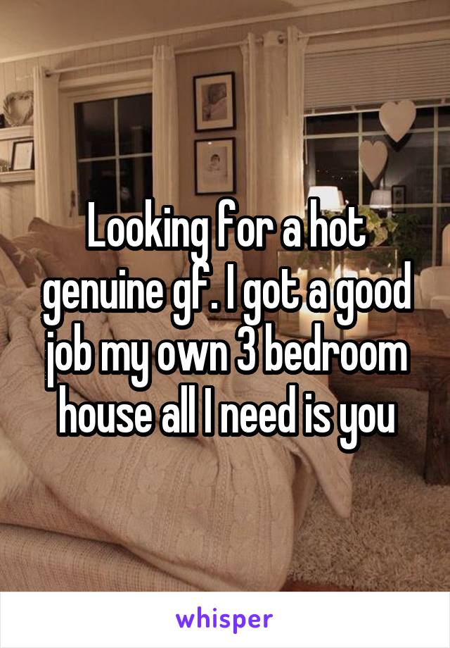Looking for a hot genuine gf. I got a good job my own 3 bedroom house all I need is you