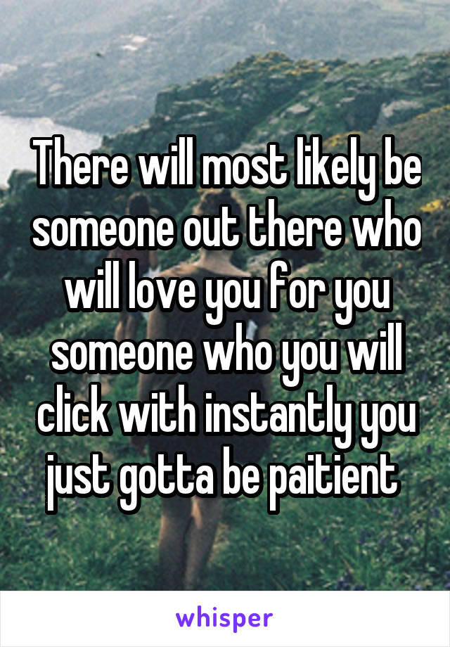There will most likely be someone out there who will love you for you someone who you will click with instantly you just gotta be paitient 
