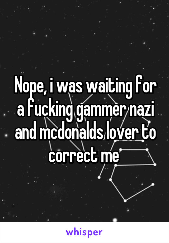 Nope, i was waiting for a fucking gammer nazi and mcdonalds lover to correct me 