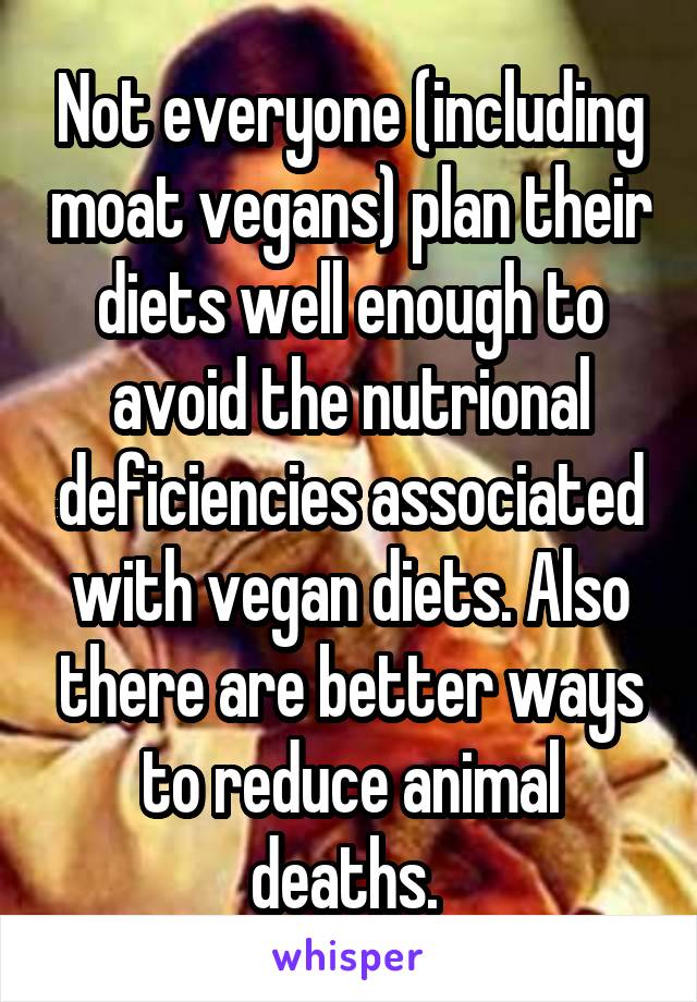 Not everyone (including moat vegans) plan their diets well enough to avoid the nutrional deficiencies associated with vegan diets. Also there are better ways to reduce animal deaths. 