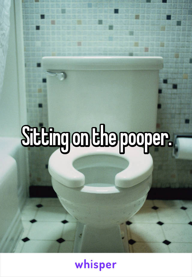 Sitting on the pooper.