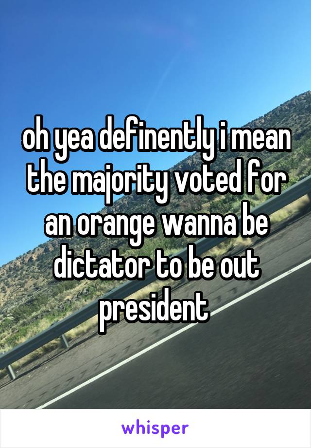 oh yea definently i mean the majority voted for an orange wanna be dictator to be out president 
