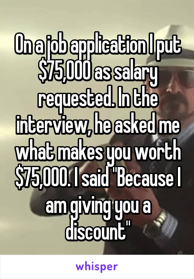 On a job application I put $75,000 as salary requested. In the interview, he asked me what makes you worth $75,000. I said "Because I am giving you a discount"