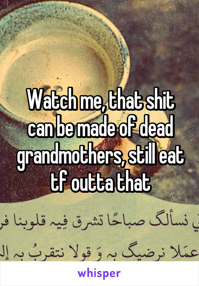 Watch me, that shit can be made of dead grandmothers, still eat tf outta that