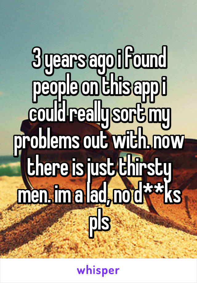 3 years ago i found people on this app i could really sort my problems out with. now there is just thirsty men. im a lad, no d**ks pls
