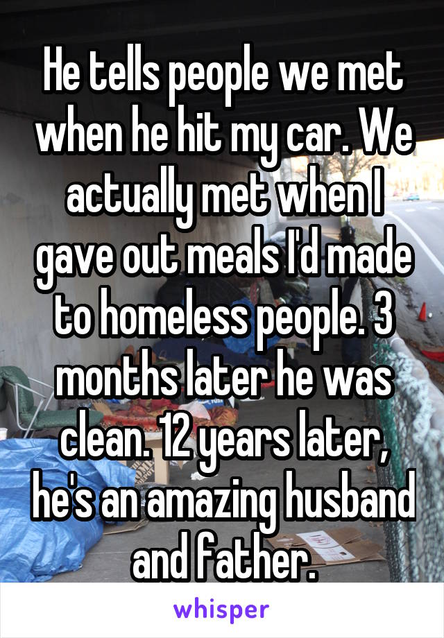 He tells people we met when he hit my car. We actually met when I gave out meals I'd made to homeless people. 3 months later he was clean. 12 years later, he's an amazing husband and father.